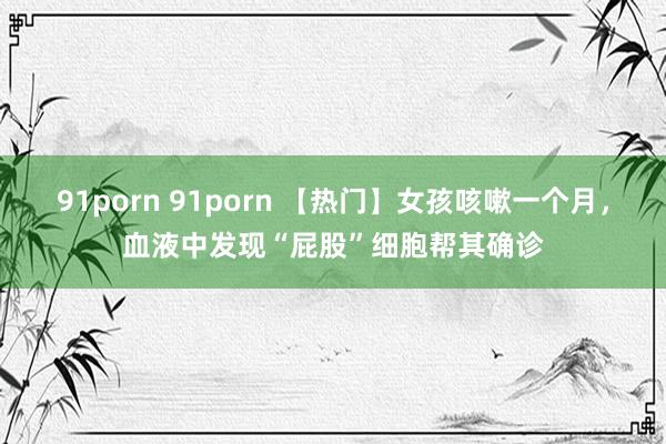 91porn 91porn 【热门】女孩咳嗽一个月，血液中发现“屁股”细胞帮其确诊