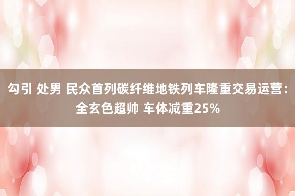 勾引 处男 民众首列碳纤维地铁列车隆重交易运营：全玄色超帅 车体减重25%