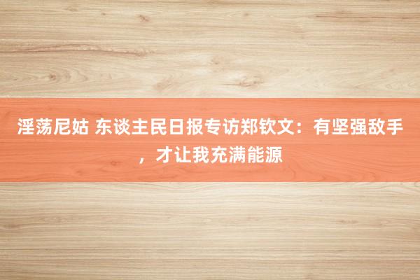 淫荡尼姑 东谈主民日报专访郑钦文：有坚强敌手，才让我充满能源