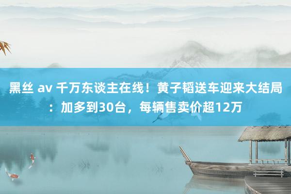 黑丝 av 千万东谈主在线！黄子韬送车迎来大结局：加多到30台，每辆售卖价超12万