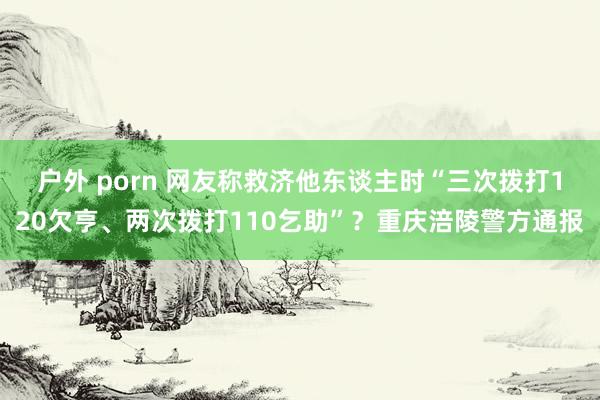 户外 porn 网友称救济他东谈主时“三次拨打120欠亨、两次拨打110乞助”？重庆涪陵警方通报