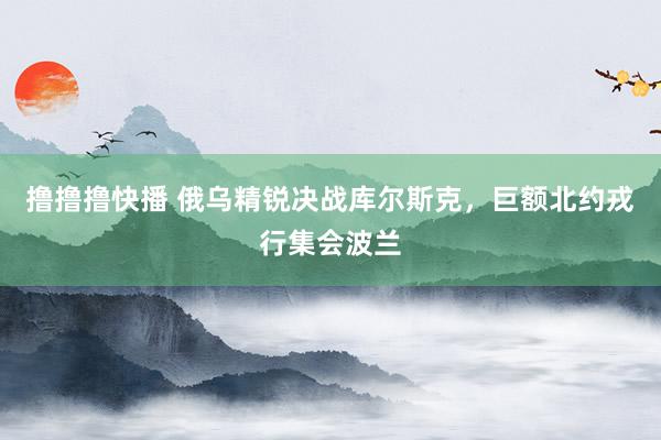 撸撸撸快播 俄乌精锐决战库尔斯克，巨额北约戎行集会波兰