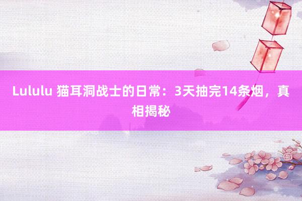 Lululu 猫耳洞战士的日常：3天抽完14条烟，真相揭秘