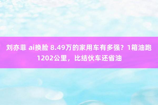 刘亦菲 ai换脸 8.49万的家用车有多强？1箱油跑1202公里，比结伙车还省油