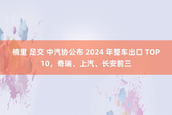 楠里 足交 中汽协公布 2024 年整车出口 TOP10，奇瑞、上汽、长安前三