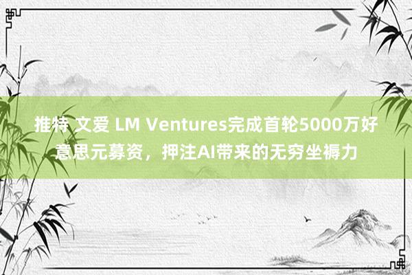 推特 文爱 LM Ventures完成首轮5000万好意思元募资，押注AI带来的无穷坐褥力