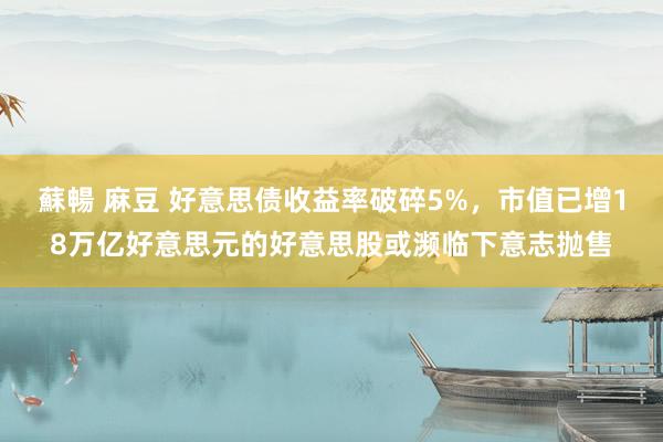 蘇暢 麻豆 好意思债收益率破碎5%，市值已增18万亿好意思元的好意思股或濒临下意志抛售