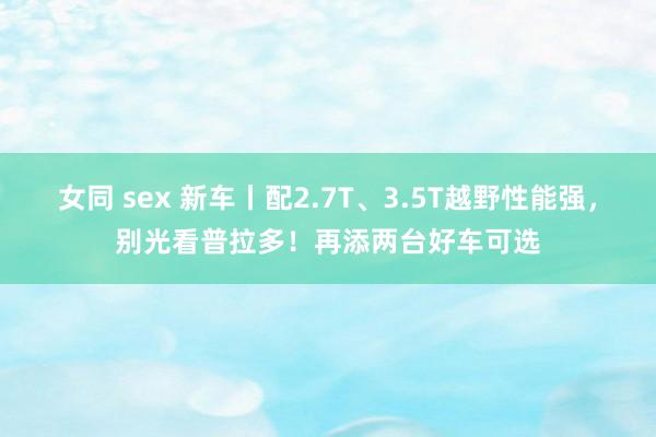 女同 sex 新车丨配2.7T、3.5T越野性能强，别光看普拉多！再添两台好车可选