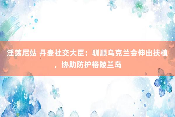 淫荡尼姑 丹麦社交大臣：驯顺乌克兰会伸出扶植，协助防护格陵兰岛