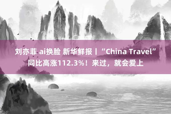 刘亦菲 ai换脸 新华鲜报丨“China Travel”同比高涨112.3%！来过，就会爱上