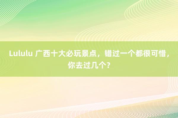 Lululu 广西十大必玩景点，错过一个都很可惜，你去过几个？