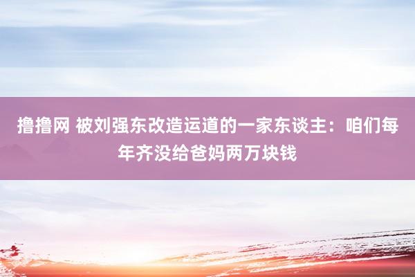 撸撸网 被刘强东改造运道的一家东谈主：咱们每年齐没给爸妈两万块钱