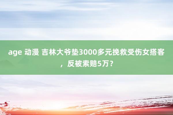 age 动漫 吉林大爷垫3000多元挽救受伤女搭客，反被索赔5万？