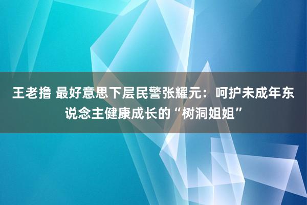 王老撸 最好意思下层民警张耀元：呵护未成年东说念主健康成长的“树洞姐姐”