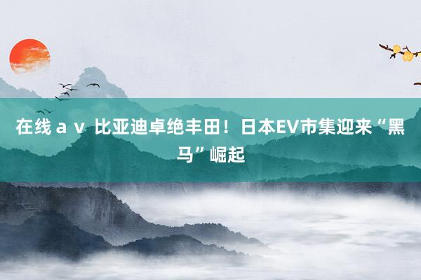 在线ａｖ 比亚迪卓绝丰田！日本EV市集迎来“黑马”崛起