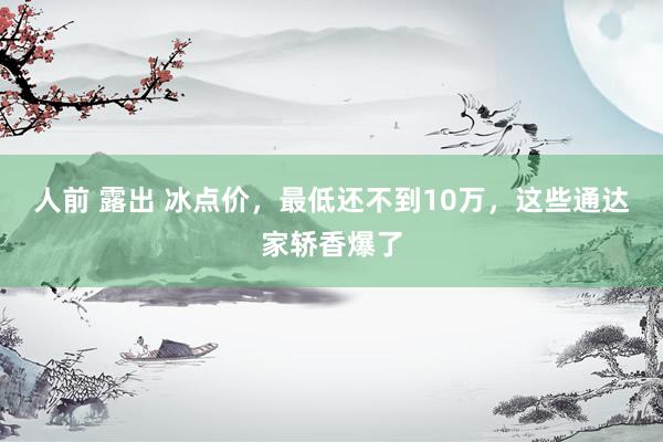 人前 露出 冰点价，最低还不到10万，这些通达家轿香爆了