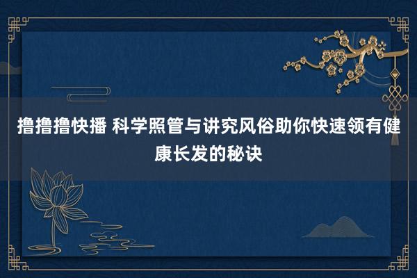 撸撸撸快播 科学照管与讲究风俗助你快速领有健康长发的秘诀