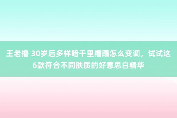 王老撸 30岁后多样暗千里糟蹋怎么变调，试试这6款符合不同肤质的好意思白精华