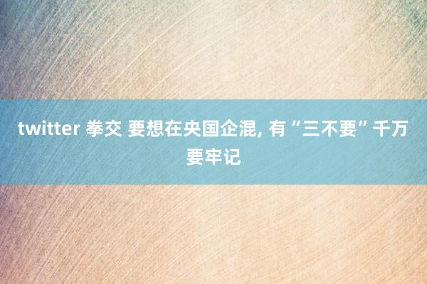 twitter 拳交 要想在央国企混， 有“三不要”千万要牢记