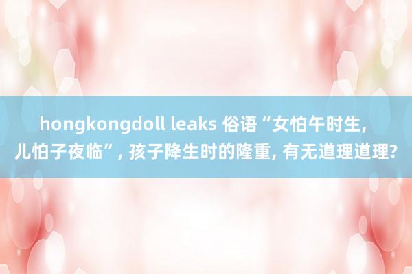 hongkongdoll leaks 俗语“女怕午时生， 儿怕子夜临”， 孩子降生时的隆重， 有无道理道理?