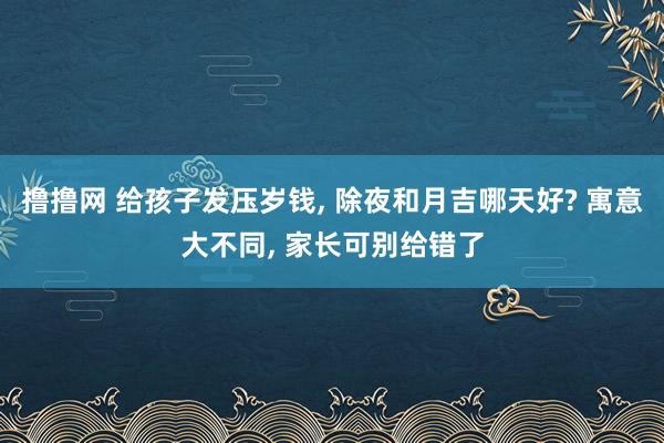 撸撸网 给孩子发压岁钱， 除夜和月吉哪天好? 寓意大不同， 家长可别给错了